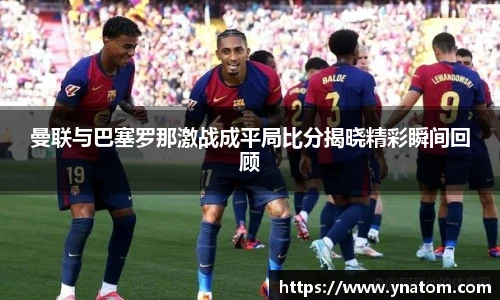 曼联与巴塞罗那激战成平局比分揭晓精彩瞬间回顾